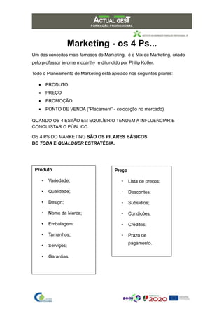 Marketing - os 4 Ps...
Um dos conceitos mais famosos do Marketing, é o Mix de Marketing, criado
pelo professor jerome mccarthy e difundido por Philip Kotler.
Todo o Planeamento de Marketing está apoiado nos seguintes pilares:
• PRODUTO
• PREÇO
• PROMOÇÃO
• PONTO DE VENDA (“Placement” - colocação no mercado)
QUANDO OS 4 ESTÃO EM EQUILÍBRIO TENDEM A INFLUENCIAR E
CONQUISTAR O PÚBLICO
OS 4 PS DO MARKETING SÃO OS PILARES BÁSICOS
DE TODA E QUALQUER ESTRATÉGIA.
Produto
• Variedade;
• Qualidade;
• Design;
• Nome da Marca;
• Embalagem;
• Tamanhos;
• Serviços;
• Garantias.
Preço
• Lista de preços;
• Descontos;
• Subsídios;
• Condições;
• Créditos;
• Prazo de
pagamento.
 