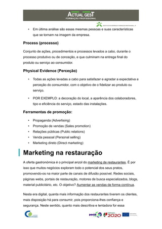 • Em última análise são essas mesmas pessoas e suas características
que se tornam na imagem da empresa.
Process (processo)
Conjunto de ações, procedimentos e processos levados a cabo, durante o
processo produtivo ou de conceção, e que culminam na entrega final do
produto ou serviço ao consumidor.
Physical Evidence (Perceção)
• Todas as ações levadas a cabo para satisfazer e agradar a expectativa e
perceção do consumidor, com o objetivo de o fidelizar ao produto ou
serviço.
• POR EXEMPLO: a decoração do local, a aparência dos colaboradores,
tipo e eficiência do serviço, estado das instalações.
Ferramentas de promoção:
• Propaganda (Advertising)
• Promoção de vendas (Sales promotion)
• Relações públicas (Public relations)
• Venda pessoal (Personal selling)
• Marketing direto (Direct marketing)
Marketing na restauração
A oferta gastronómica é o principal anzol do marketing de restaurantes. É por
isso que muitos negócios exploram todo o potencial dos seus pratos,
promovendo-os na maior parte de canais de difusão possível. Redes sociais,
páginas webs, portais de restauração, motores de busca especializados, blogs,
material publicitário, etc. O objetivo? Aumentar as vendas de forma contínua.
Nesta era digital, quanta mais informação dos restaurantes tiverem os clientes,
mais disposição há para consumir, pois proporciona-lhes confiança e
segurança. Neste sentido, quanto mais descritiva e tentadora for essa
 