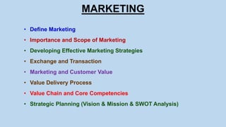 MARKETING
• Define Marketing
• Importance and Scope of Marketing
• Developing Effective Marketing Strategies
• Exchange and Transaction
• Marketing and Customer Value
• Value Delivery Process
• Value Chain and Core Competencies
• Strategic Planning (Vision & Mission & SWOT Analysis)
 