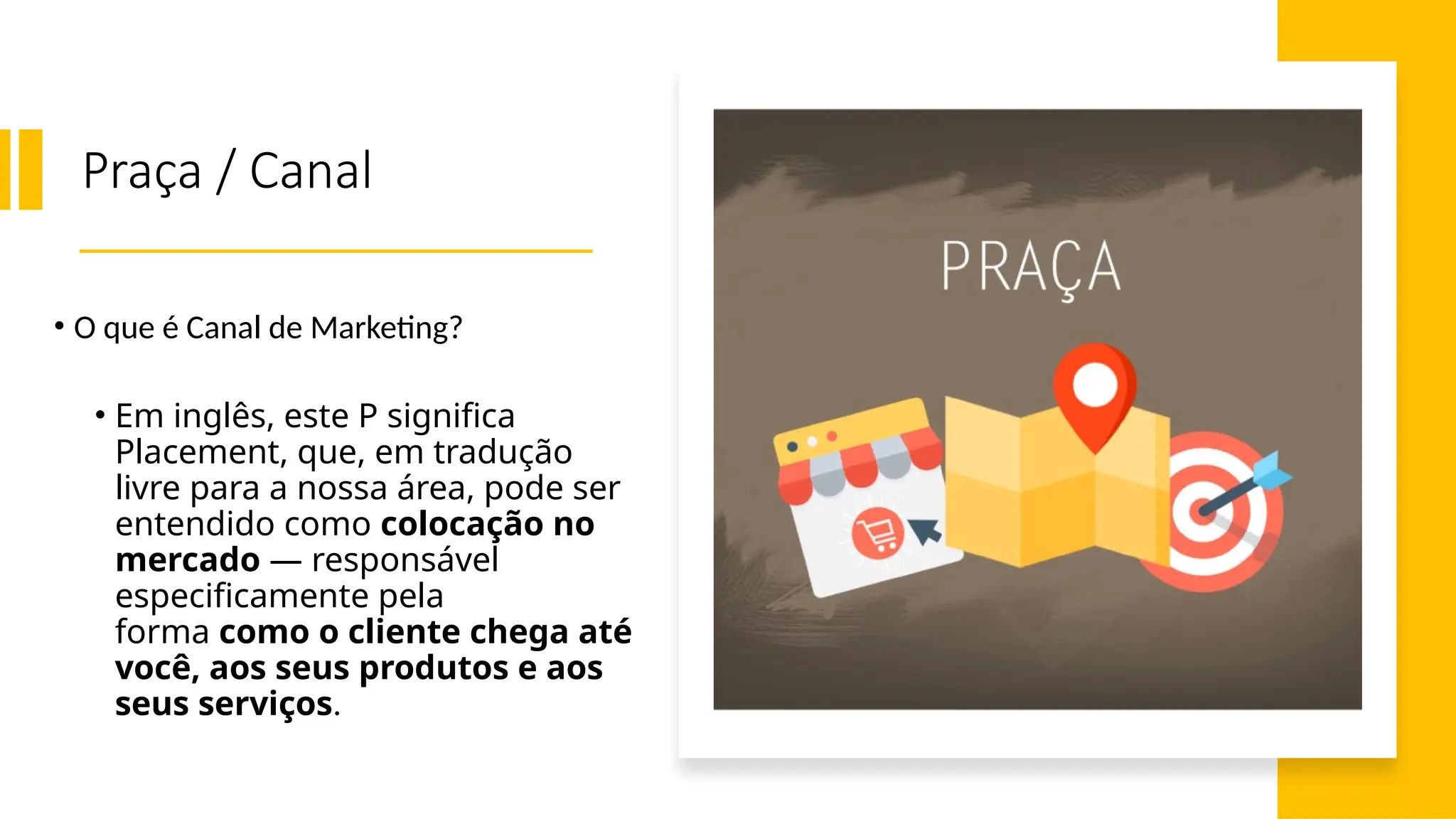 Praça / Canal
• O que é Canal de Marketing?
• Em inglês, este P significa
Placement, que, em tradução
livre para a nossa área, pode ser
entendido como colocação no
mercado — responsável
especificamente pela
forma como o cliente chega até
você, aos seus produtos e aos
seus serviços.
 