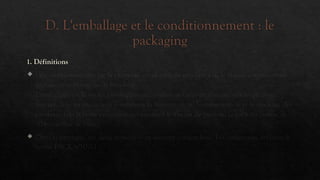 D. L'emballage et le conditionnement : le
packaging
1. Définitions
 Le conditionnement est la première enveloppe du produit. (ex. le flacon contenant un
parfum, une bouteille de boisson)
L'emballage est le ou les enveloppes successives ajoutées au conditionnement pour
assurer dans les meilleures conditions la manutention, la conservation et le stockage des
produits. (ex: la boite en carton qui contient le flacon de parfum, le pack en carton de
10 bouteilles de bière).
 Dans la pratique, ces deux notions sont souvent confondues. Les américains utilisent le
terme PACKAGING
 