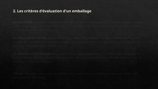 2. Les critères d'évaluation d'un emballage
La maniabilité : un emballage doit être maniable, facilement préhensile par le consommateur, tant pour
l'achat que pour son utilisation. Il doit aussi être superposable, si sa taille le nécessite et sa présentation
se fait en masse dans les magasins.
La protection du contenu : c'est la fonction première de l'emballage. Un certain nombre de tests doit
être fait pour vérifier la résistance au transport, aux manipulations, aux conditions les plus difficiles de
stockage (froid, pluie, forte chaleur...).
La séduction et l'attractivité : les illustrations, la couleur doivent séduire le client. I 'emballage est un
outil de vente, il doit être attractif. Cette séduction et cette attractivité doivent être en cohérence avec le
produit et l'image de la marque.
L'image : la qualité, l'expression de l'identité de la marque et de la politique d'entreprise doivent être
véhiculées par l'emballage.
 