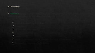 3. L’étiquetage
 Définition : L'étiquette est l'ensemble des mentions, obligatoires ou non, figurant sur l'emballage
d'un produit et permettant au consommateur d'identifier :
 le nom du produit et/on du fabricant
 la composition
 les caractéristiques techniques
 le prix
 l'origine
 les délais de péremption (date de fabrication, date limite de consommation)
 les conseils de conservation ou d'utilisation.
 