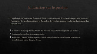 E. L'action sur le produit
 La politique de produit est l'ensemble des actions concernant la création des produits nouveaux,
l'adaptation des produits existants et l'abandon des produits anciens vendus par l'entreprise. Les
objectifs sont :
 Couvrir le marché potentiel: Offrir des produits aux différents segments du marché ;
 Assigner diverses fonctions aux produits ;
 Equilibrer l'activité de l'entreprise : Dans le temps (activités saisonnières), en terme de
rentabilité, en terme de cycle de vie.
 