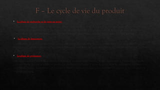 F – Le cycle de vie du produit
 La phase de recherche et de mise au point
Il s'agit ici de mettre au point un produit susceptible d'être commercialisé, de le tester, de faire une étude du marché, d'évaluer
l'acceptabilité du marché (en utilisant par exemple des marchés-tests). On prend ensuite la décision de tenter le lancement à
grande échelle ou d'abandonner le projet. Si c'est la première décision qui est prise, on peut passer à l'étape suivante.
 La phase de lancement
C'est la phase de démarrage. Les ventes connaissent une progression lente. Les concurrents directs sont en nombre limité. Les
bénéfices sont encore incertains car les coûts de lancement sont élevés, les coûts de recherche ne sont pas amortis et le nombre
de clients est faible.
 La phase de croissance
Elle est marquée par une forte accélération du taux de progression des ventes. On peut commencer à envisager des bénéfices.
Certains clients deviennent fidèles au produit, on en conquiert d'autres. L'attrait du profit incite les concurrents à se lancer sur
ce nouveau créneau. L'entreprise a alors intérêt à utiliser l'expérience acquise pour améliorer son produit de façon à garder un
avantage marginal.
 