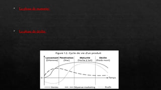  La phase de maturité
Le taux de progression des ventes se ralentit. La rentabilité du produit devient très élevée. En effet, les coûts de
recherche et développement sont amortis, les besoins financiers sont faibles et le produit a du succès auprès des
consommateurs.
En revanche, la concurrence devient féroce sur ce créneau. De nombreuses variantes du produit sont alors proposées.
 La phase de déclin
Les ventes déclinent. De nouveaux produits mieux adaptés aux besoins des consommateurs sont apparus sur le
marché. La rentabilité du produit diminue, il peut même coûter de l'argent à l'entreprise. Celle-ci doit alors prendre
une décision : soit elle relance le produit avec un nouveau modèle sensiblement différent, soit elle arrête sa
production.
 