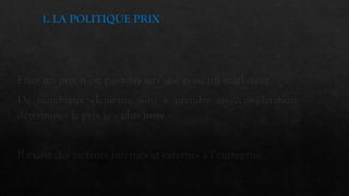 1. LA POLITIQUE PRIX
Fixer un prix n’est pas toujours aisé pour un marketeur.
De nombreux éléments sont à prendre en considération pour
déterminer le prix le « plus juste ».
Il existe des facteurs internes et externes à l’entreprise.
 