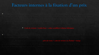 Facteurs internes à la fixation d’un prix
 Le prix doit d’abord refléter le positionnement du produit. Si le produit vendu présente un réel avantage concurrentiel, le
prix fixé peut être élevé par rapport au marché. En revanche, si le produit est un « me too », le prix est aligné ou inférieur à
la concurrence . Le responsable marketing cherche en général à rendre son produit profitable. Il connaît donc son coût de
revient avant de fixer un prix. Qu’est- ce qu’un coût de revient ?
 Coût de revient = (coûts fixes + coûts variables)/volumes fabriqués.
 Il arrive aussi fréquemment que la direction générale de l’entreprise impose des objectifs de profitabilité. Le marketeur en
tient compte pour fixer son prix.
Formule la plus couramment usitée : prix de vente = coût de revient ou d’achat + marge
Le coût de revient d’un produit A est de 1000DH. La direction générale impose un taux de marge de 40 %. Le prix de vente
minimum du produit A sera donc : 1000+400 = 1400DH.
 