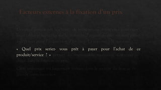 Facteurs externes à la fixation d’un prix
La valeur perçue par le client : de nombreuses entreprises interrogent
leurs cibles potentielles sur le montant d’argent qu’elles seraient prêtes
à dépenser pour l’acquisition d’un bien. La réponse à la question :
« Quel prix seriez- vous prêt à payer pour l’achat de ce
produit/service ? » permet au responsable marketing d’orienter ses
choix dans la fixation de prix.
Cette technique est largement utilisée dans le secteur du luxe et de la
grande consommation.
 