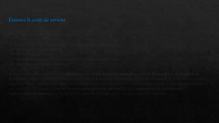 Estimez le coût de revient
D'une manière générale, vous prenez en compte :
- le coût d'achat des marchandises ou des matières premières
- les autres frais liés à l'activité
- les charges de personnel
- les charges financières liées au remboursement d’emprunt
- les amortissements des machines
Toute la difficulté réside dans l'affectation de coûts généraux non directement imputables au produit ou
service sur lequel vous travaillez (les coûts indirects). Cette répartition nécessite d'obtenir le volume des pièces
vendues. Vous comprendrez que la ventilation d'une charge fixe sur 1000 pièces n'a pas la même conséquence
que sur 100 000 pièces. Vous ne pouvez donc pas vous affranchir de l'estimation de la demande
réalisée précédemment, en déduisant la part en volume que vous prévoyez de conquérir.
 
