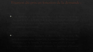 Fixation du prix en fonction de la demande :
 Cette méthode est issue de l’application de la théorie économique
classique de la loi de l’offre et de la demande : on observe que sur
un marché, lorsque le prix augmente, les quantités demandées
diminuent et inversement.
 Si l’entreprise connaît la courbe de demande de son produit, elle
peut déterminer pour chaque prix de vente possible, les quantités
demandées par la clientèle. Cependant, cette courbe n’est que
théorique, son aspect dépend fortement du coefficient d’élasticité
 