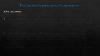 Fixation du prix par rapport à la concurrence
A, Les contraintes :
 La structure du marché : selon que le marché est monopolistique, oligopolistique, ou proche de la
concurrence pure et parfaite, l’entreprise dispose d’une marge de manœuvre (possibilité d’agir sur
le marché) plus ou moins grande pour fixer des prix.
 La place de l’entreprise par rapport à la concurrence : si une entreprise est leader sur le marché, il
peut facilement imposé ses prix, et il n’en est pas de même pour une entreprise détentrice d’une
faible part de marché qui devra s’aligner sur son principal concurrent.
 La nature du marché : certains marchés sont très sensibles au prix, par exemple : l’électroménager,
d’autre le sont beaucoup moins, par exemple le voyage.
 