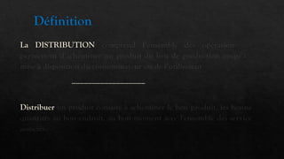 Définition
La DISTRIBUTION comprend l’ensemble des opérations qui
permettent d’acheminer un produit du lieu de production jusqu’à la
mise à disposition du consommateur ou de l’utilisateur
__________________
Distribuer un produit consiste à acheminer le bon produit, les bonnes
quantités au bon endroit, au bon moment avec l'ensemble des services
associés.
 