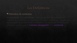 Les Définitions
 Définition de marketing
Le marketing, ou la mercatique, est le processus d'identification des
clients et de « création, communication, livraison et échange » de biens et
services pour la satisfaction et la fidélisation de ces clients. C'est l'un des
principaux composants de business management et du commerce.
 