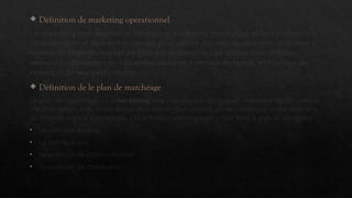  Définition de marketing opérationnel
Le marketing opérationnel se base sur le marketing stratégique et les informations,
commentaires et données du terrain pour définir des actions concrètes destinées à
remplir les objectifs marketing fixés par l’entreprise. Les actions ainsi définies
peuvent (et devraient) être adaptées au fur et à mesure du temps en fonction des
retours et de leur performance.
 Définition de le plan de marchéage
Le plan de marchéage ou « marketing mix » en anglais, désigne un ensemble de décisions et
d’actions prises dans le but d’assurer le succès d’un produit, d’une campagne, d’une enseigne
ou d’un service sur son marché. Ces actions marketing sont prises dans 4 grands domaines :
• La politique produit
• La politique prix
• La politique de communication
• La politique de distribution
 