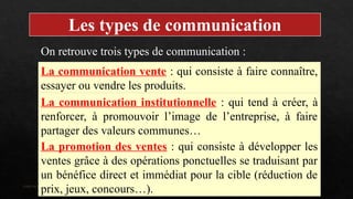 Interne Orange
Les types de communication
On retrouve trois types de communication :
La communication vente : qui consiste à faire connaître,
essayer ou vendre les produits.
La communication institutionnelle : qui tend à créer, à
renforcer, à promouvoir l’image de l’entreprise, à faire
partager des valeurs communes…
La promotion des ventes : qui consiste à développer les
ventes grâce à des opérations ponctuelles se traduisant par
un bénéfice direct et immédiat pour la cible (réduction de
prix, jeux, concours…).
 