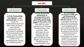 Les 10P :
PARTNERSHIP PURPLE CROW
PERMISSION
Le P de Partnership
correspond ... aux
partenariats. Ce sont
toutes les
collaborations que vous
allez mettre en place,
avec d'autres
entreprises, pour
promouvoir la visibilité
de votre produit (ou de
votre service). Cette
coopération aura pour
finalité un co-
développement mutuel
et complémentaires.
Le P de Permission
Marketing va
correspondre à une
stratégie marketing
mise au point par Seth
Godin. L’objectif sera de
faire venir le client
jusqu’à vous en limitant
vos démarches à son
encontre. Cette
technique est une
réponse face à la
multiplication des
spams et des centrales
d’appel, qui ne cessent
de déranger les
consommateurs chez
eux.
Le P de Pourpre
correspond à l’idée qu’il
est nécessaire de
différencier le produit
cible des autres. Si rien ne
le distingue, alors il sera
perdu dans la masse des
produits de consommation
qui sont pléthore dans
notre société actuelle. Pour
que votre produit cible soit
remarqué et choisi par les
consommateurs il vous
faudra le rendre
remarquable. Pour ce faire,
l’imagination n’a pas de
limite. Le produit devra
jouer avec les émotions
positives du client afin de
susciter son intérêt et
amorcer l'acte d’achat.
 