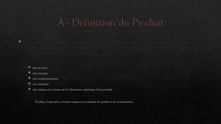 A - Définition du Produit
 Un produit est un bien ou un service dont les composantes matérielles et immatérielles sont sources
d'utilités qui permettent de satisfaire les besoins et les désirs des consommateurs. Le produit possède
une identité propre qui se caractérise entre autre
 par un nom,
 une marque,
 un conditionnement,
 une étiquette,
 une stylique (ou design est la valorisation esthétique d'un produit)
De plus, il répond à certaines exigences en matière de qualité et de normalisation.
 