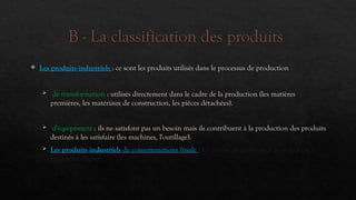 B - La classification des produits
 Les produits industriels : ce sont les produits utilisés dans le processus de production
 de transformation : utilisés directement dans le cadre de la production (les matières
premières, les matériaux de construction, les pièces détachées).
 d'équipement : ils ne satisfont pas un besoin mais ils contribuent à la production des produits
destinés à les satisfaire (les machines, l'outillage).
 Les produits industriels de consommations finale : Le critère de classement principal est la
fréquence d'achat.
 