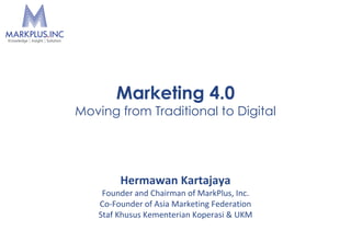 Hermawan Kartajaya
Founder and Chairman of MarkPlus, Inc.
Co-Founder of Asia Marketing Federation
Staf Khusus Kementerian Koperasi & UKM
Marketing 4.0
Moving from Traditional to Digital
 