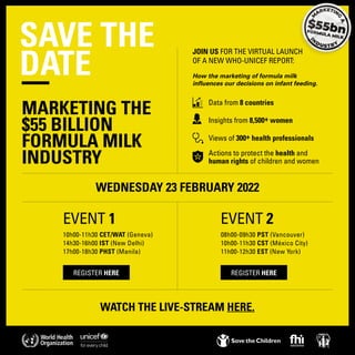 SAVE THE
DATE
WEDNESDAY 23 FEBRUARY 2022
WATCH THE LIVE-STREAM HERE.
10h00-11h30 CET/WAT (Geneva)
14h30-16h00 IST (New Delhi)
17h00-18h30 PHST (Manila)
08h00-09h30 PST (Vancouver)
10h00-11h30 CST (México City)
11h00-12h30 EST (New York)
JOIN US FOR THE VIRTUAL LAUNCH
OF A NEW WHO-UNICEF REPORT:
How the marketing of formula milk
influences our decisions on infant feeding.
	 Data from 8 countries
	 Insights from 8,500+ women
	 Views of 300+ health professionals
	 Actions to protect the health and 		
	 human rights of children and women
REGISTER HERE REGISTER HERE
MARKETING THE
$55 BILLION
FORMULA MILK
INDUSTRY
EVENT 1 EVENT 2
 