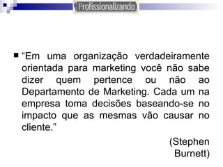 “ Em uma organização verdadeiramente orientada para marketing você não sabe dizer quem pertence ou não ao Departamento de Marketing. Cada um na empresa toma decisões baseando-se no impacto que as mesmas vão causar no cliente.”   (Stephen Burnett) 