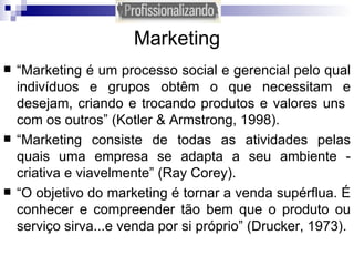 Marketing “ Marketing é um processo social e gerencial pelo qual indivíduos e grupos obtêm o que necessitam e desejam, criando e trocando produtos e valores uns  com os outros” (Kotler & Armstrong, 1998). “ Marketing consiste de todas as atividades pelas quais uma empresa se adapta a seu ambiente - criativa e viavelmente” (Ray Corey). “ O objetivo do marketing é tornar a venda supérflua. É conhecer e compreender tão bem que o produto ou serviço sirva...e venda por si próprio” (Drucker, 1973). 