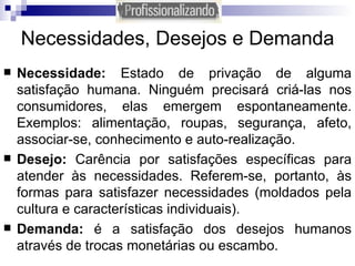 Necessidades, Desejos e Demanda Necessidade:  Estado de privação de alguma satisfação humana. Ninguém precisará criá-las nos consumidores, elas emergem espontaneamente. Exemplos: alimentação, roupas, segurança, afeto, associar-se, conhecimento e auto-realização. Desejo:  Carência por satisfações específicas para atender às necessidades. Referem-se, portanto, às formas para satisfazer necessidades (moldados pela cultura e características individuais). Demanda:  é a satisfação dos desejos humanos através de trocas monetárias ou escambo. 