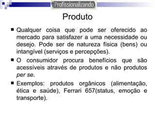 Produto Qualquer coisa que pode ser oferecido ao mercado para satisfazer a uma necessidade ou desejo. Pode ser de natureza física (bens) ou intangível (serviços e percepções). O consumidor procura benefícios que são acessíveis através de produtos e não produtos  per se . Exemplos: produtos orgânicos (alimentação, ética e saúde), Ferrari 657(status, emoção e transporte).  