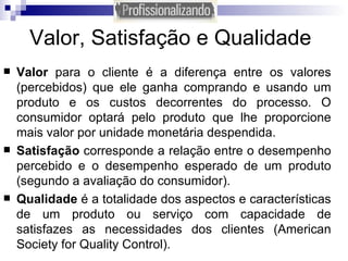 Valor, Satisfação e Qualidade Valor  para o cliente é a diferença entre os valores (percebidos) que ele ganha comprando e usando um produto e os custos decorrentes do processo. O consumidor optará pelo produto que lhe proporcione mais valor por unidade monetária despendida. Satisfação  corresponde a relação entre o desempenho percebido e o desempenho esperado de um produto (segundo a avaliação do consumidor).  Qualidade  é a totalidade dos aspectos e características de um produto ou serviço com capacidade de satisfazes as necessidades dos clientes (American Society for Quality Control). 