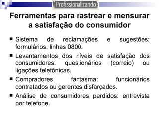 Ferramentas para rastrear e mensurar a satisfação do consumidor Sistema de reclamações e sugestões: formulários, linhas 0800. Levantamentos dos níveis de satisfação dos consumidores: questionários (correio) ou ligações telefônicas. Compradores fantasma: funcionários contratados ou gerentes disfarçados. Análise de consumidores perdidos: entrevista por telefone. 