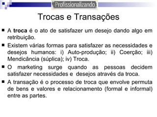Trocas e Transações A  troca  é o ato de satisfazer um desejo dando algo em retribuição. Existem várias formas para satisfazer as necessidades e desejos humanos: i) Auto-produção; ii) Coerção; iii) Mendicância (súplica); iv) Troca. O marketing surge quando as pessoas decidem satisfazer necessidades e  desejos através da troca. A transação é o processo de troca que envolve permuta de bens e valores e relacionamento (formal e informal) entre as partes. 