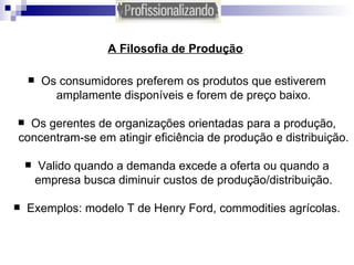 A Filosofia de Produção   Os consumidores preferem os produtos que estiverem amplamente disponíveis e forem de preço baixo. Os gerentes de organizações orientadas para a produção, concentram-se em atingir eficiência de produção e distribuição. Valido quando a demanda excede a oferta ou quando a empresa busca diminuir custos de produção/distribuição. Exemplos: modelo T de Henry Ford, commodities agrícolas. 