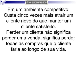 Em um ambiente competitivo: Custa cinco vezes mais atrair um cliente novo do que manter um cliente satisfeito. Perder um cliente não significa perder uma venda, significa perder todas as compras que o cliente faria ao longo de sua vida. 