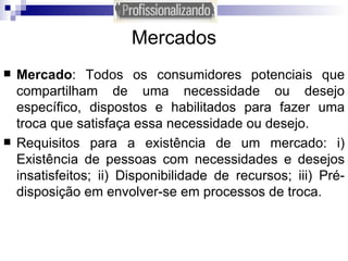 Mercados Mercado : Todos os consumidores potenciais que compartilham de uma necessidade ou desejo específico, dispostos e habilitados para fazer uma troca que satisfaça essa necessidade ou desejo. Requisitos para a existência de um mercado: i) Existência de pessoas com necessidades e desejos insatisfeitos; ii) Disponibilidade de recursos; iii) Pré-disposição em envolver-se em processos de troca. 
