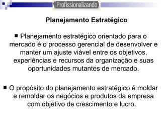 Planejamento Estratégico Planejamento estratégico orientado para o mercado é o processo gerencial de desenvolver e manter um ajuste viável entre os objetivos, experiências e recursos da organização e suas oportunidades mutantes de mercado. O propósito do planejamento estratégico é moldar e remoldar os negócios e produtos da empresa com objetivo de crescimento e lucro.   