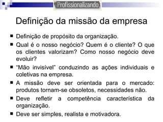 Definição da missão da empresa Definição de propósito da organização. Qual é o nosso negócio? Quem é o cliente? O que os clientes valorizam? Como nosso negócio deve evoluir?  “ Mão invisível” conduzindo as ações individuais e coletivas na empresa. A missão deve ser orientada para o mercado: produtos tornam-se obsoletos, necessidades não. Deve refletir a competência característica da organização. Deve ser simples, realista e motivadora. 