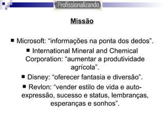 Missão Microsoft: “informações na ponta dos dedos”. International Mineral and Chemical Corporation: “aumentar a produtividade agrícola”. Disney: “oferecer fantasia e diversão”. Revlon: “vender estilo de vida e auto-expressão, sucesso e status, lembranças, esperanças e sonhos”. 