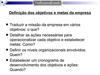 Definição dos objetivos e metas da empresa Traduzir a missão da empresa em vários objetivos: o que? Detalhar as ações necessárias para operacionalizar cada objetivo e estabelecer metas: Como? Definir os níveis organizacionais envolvidos: Quem?  Estabelecer um cronograma de desenvolvimento dos objetivos e ações: Quando? 