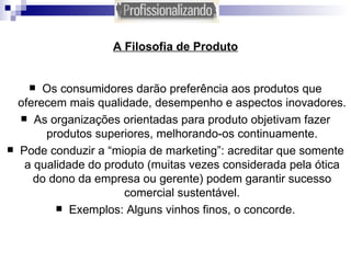 A Filosofia de Produto Os consumidores darão preferência aos produtos que oferecem mais qualidade, desempenho e aspectos inovadores. As organizações orientadas para produto objetivam fazer produtos superiores, melhorando-os continuamente. Pode conduzir a “miopia de marketing”: acreditar que somente a qualidade do produto (muitas vezes considerada pela ótica do dono da empresa ou gerente) podem garantir sucesso comercial sustentável. Exemplos: Alguns vinhos finos, o concorde. 