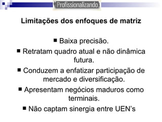 Limitações dos enfoques de matriz Baixa precisão. Retratam quadro atual e não dinâmica futura. Conduzem a enfatizar participação de mercado e diversificação. Apresentam negócios maduros como terminais. Não captam sinergia entre UEN’s  