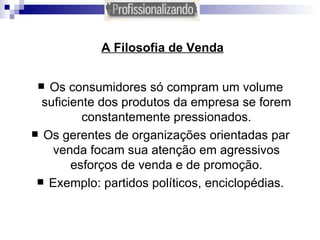A Filosofia de Venda Os consumidores só compram um volume suficiente dos produtos da empresa se forem constantemente pressionados. Os gerentes de organizações orientadas par venda focam sua atenção em agressivos esforços de venda e de promoção. Exemplo: partidos políticos, enciclopédias. 