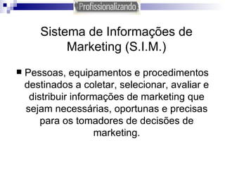 Sistema de Informações de Marketing (S.I.M.) Pessoas, equipamentos e procedimentos destinados a coletar, selecionar, avaliar e distribuir informações de marketing que sejam necessárias, oportunas e precisas para os tomadores de decisões de marketing. 