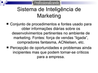 Sistema de Inteligência de Marketing Conjunto de procedimentos e fontes usado para obter informações diárias sobre os desenvolvimentos pertinentes no ambiente de marketing. Fontes: força de vendas “ligada”, compradores fantasma, ACNielsen, etc. Percepção de oportunidades e problemas ainda incipientes mas que podem tornar-se críticos para a empresa. 