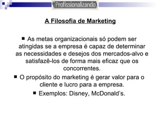 A Filosofia de Marketing As metas organizacionais só podem ser atingidas se a empresa é capaz de determinar as necessidades e desejos dos mercados-alvo e satisfazê-los de forma mais eficaz que os concorrentes. O propósito do marketing é gerar valor para o cliente e lucro para a empresa. Exemplos: Disney, McDonald’s. 