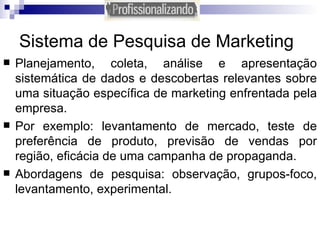 Sistema de Pesquisa de Marketing Planejamento, coleta, análise e apresentação sistemática de dados e descobertas relevantes sobre uma situação específica de marketing enfrentada pela empresa. Por exemplo: levantamento de mercado, teste de preferência de produto, previsão de vendas por região, eficácia de uma campanha de propaganda. Abordagens de pesquisa: observação, grupos-foco, levantamento, experimental. 