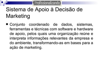 Sistema de Apoio à Decisão de Marketing Conjunto coordenado de dados, sistemas, ferramentas e técnicas com software e hardware de apoio, pelos quais uma organização reúne e interpreta informações relevantes da empresa e do ambiente, transformando-as em bases para a ação de marketing. 