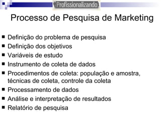 Processo de Pesquisa de Marketing Definição do problema de pesquisa Definição dos objetivos Variáveis de estudo Instrumento de coleta de dados Procedimentos de coleta: população e amostra, técnicas de coleta, controle da coleta Processamento de dados Análise e interpretação de resultados Relatório de pesquisa  