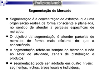Segmentação de Mercado Segmentação é a concentração de esforços, que uma organização realiza de forma consciente e planejada, no sentido de atender a parcelas específicas de mercado. O objetivo da segmentação é atender parcelas de mercado de forma mais eficiente do que a concorrência. A segmentação refere-se sempre ao mercado e não ao setor de atividade, canais de distribuição e produtos.  A segmentação pode ser adotada em quatro níveis:  segmentos, nichos, áreas locais e indivíduos. 