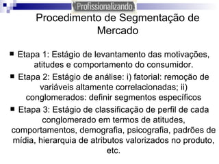 Procedimento de Segmentação de Mercado Etapa 1: Estágio de levantamento das motivações, atitudes e comportamento do consumidor. Etapa 2: Estágio de análise: i) fatorial: remoção de variáveis altamente correlacionadas; ii) conglomerados: definir segmentos específicos Etapa 3: Estágio de classificação de perfil de cada conglomerado em termos de atitudes, comportamentos, demografia, psicografia, padrões de mídia, hierarquia de atributos valorizados no produto, etc. 
